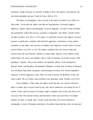 PORNOGRAPHY AND SOCIETY 46
conclusions should obviously be extremely troubling to those who approve of promiscuity but
who abhor pedophilia and rape” (Soble & Power, 2008, p. 333).
The impact of pornography is also reviewed in the article by Foubert, et.al, which was
cited earlier. At one point the authors state that the “preponderance of research suggests
significant, negative impacts of pornography on men in aggregate…revealed in both correlation
and experimental studies that porn use, acceptance of aggression and violence towards women
are linked (Foubert, et.al, 2011, p. 214). Again, it is stated that “research also suggests increased
exposure is significantly correlated with behavioral aggression, trivialization of rape, greater
acceptance of rape myths, and a decrease in empathy and compassion towards victims of sexual
assault (Foubert, et.al, 2011, p. 214). The authors conducted their own research study that
surveyed men who were fraternity members at a large public university in the Midwest of the
United States. The survey used multiple scales in order to determine an accurate account of the
participants’ attitudes. These scales included: the Bystander Efficacy Scale developed by
Banyard, Plante, and Moynihan; the Bystander Willingness to Help Scale developed by Banyard,
et.al; the Illinois Rape Myth Acceptance Scale developed by Payne, et.al; and the Malamuth’s
Attraction to Sexual Aggression Scale, which was used to measure the likelihood of rape and
sexual assault. The use of these scales produced some interesting results (Foubert, et.al, 2011).
Upon completion of their study, the authors found that there was a greater behavioral
intent to commit rape or sexual assault by men who viewed mainstream porn during the last 12
months, if they could be assured of not being caught or punished, than in men who chose not to
view porn. Men who reported viewing sadomasochistic and/or rape porn had an even higher
tendency for intent to commit rape or sexual assault than those who viewed mainstream
pornography. In terms of bystander intervention, the authors found that those who saw rape porn
 