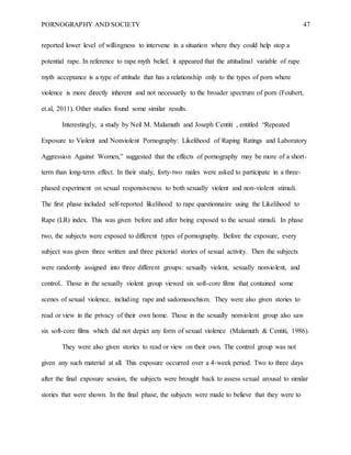 PORNOGRAPHY AND SOCIETY 47
reported lower level of willingness to intervene in a situation where they could help stop a
potential rape. In reference to rape myth belief, it appeared that the attitudinal variable of rape
myth acceptance is a type of attitude that has a relationship only to the types of porn where
violence is more directly inherent and not necessarily to the broader spectrum of porn (Foubert,
et.al, 2011). Other studies found some similar results.
Interestingly, a study by Neil M. Malamuth and Joseph Centiti , entitled “Repeated
Exposure to Violent and Nonviolent Pornography: Likelihood of Raping Ratings and Laboratory
Aggression Against Women,” suggested that the effects of pornography may be more of a short-
term than long-term effect. In their study, forty-two males were asked to participate in a three-
phased experiment on sexual responsiveness to both sexually violent and non-violent stimuli.
The first phase included self-reported likelihood to rape questionnaire using the Likelihood to
Rape (LR) index. This was given before and after being exposed to the sexual stimuli. In phase
two, the subjects were exposed to different types of pornography. Before the exposure, every
subject was given three written and three pictorial stories of sexual activity. Then the subjects
were randomly assigned into three different groups: sexually violent, sexually nonviolent, and
control.. Those in the sexually violent group viewed six soft-core films that contained some
scenes of sexual violence, including rape and sadomasochism. They were also given stories to
read or view in the privacy of their own home. Those in the sexually nonviolent group also saw
six soft-core films which did not depict any form of sexual violence (Malamuth & Centiti, 1986).
They were also given stories to read or view on their own. The control group was not
given any such material at all. This exposure occurred over a 4-week period. Two to three days
after the final exposure session, the subjects were brought back to assess sexual arousal to similar
stories that were shown. In the final phase, the subjects were made to believe that they were to
 