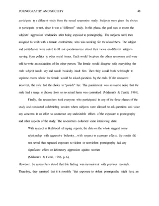 PORNOGRAPHY AND SOCIETY 48
participate in a different study from the sexual responsive study. Subjects were given the choice
to participate or not, since it was a “different” study. In this phase, the goal was to assess the
subjects’ aggression tendencies after being exposed to pornography. The subjects were then
assigned to work with a female confederate, who was working for the researchers. The subject
and confederate were asked to fill out questionnaires about their views on different subjects
varying from politics to other social issues. Each would be given the others responses and were
told to write an evaluation of the other person. The female would disagree with everything the
male subject would say and would basically insult him. Then they would both be brought to
separate rooms where the female would be asked questions by the male. If she answered
incorrect, the male had the choice to “punish” her. This punishment was an averse noise that the
male had a range to choose from so no actual harm was committed (Malamuth & Centiti, 1986).
Finally, the researchers took everyone who participated in any of the three phases of the
study and conducted a debriefing session where subjects were allowed to ask questions and voice
any concerns in an effort to counteract any undesirable effects of the exposure to pornography
and other aspects of the study. The researchers collected some interesting data:
With respect to likelihood of raping reports, the data on the whole suggest some
relationship with aggressive behavior…with respect to exposure effects, the results did
not reveal that repeated exposure to violent or nonviolent pornography had any
significant effect on laboratory aggression against women
(Malamuth & Ceniti, 1986, p. 6).
However, the researchers stated that this finding was inconsistent with previous research.
Therefore, they surmised that it is possible “that exposure to violent pornography might have an
 