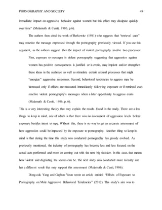 PORNOGRAPHY AND SOCIETY 49
immediate impact on aggressive behavior against women but this effect may dissipate quickly
over time” (Malamuth & Ceniti, 1986, p.6).
The authors then cited the work of Berkowitz (1981) who suggests that “retrieval cues”
may reactive the message expressed through the pornography previously viewed. If you use this
argument, as the authors suggest, then the impact of violent pornography involve two processes:
First, exposure to messages in violent pornography suggesting that aggression against
women has positive consequences is justified or is erotic, may implant and/or strengthen
these ideas in the audience as well as stimulate certain arousal processes that might
“energize” aggressive responses. Second, behavioral tendencies to aggress may be
increased only if effects are measured immediately following exposure or if retrieval cues
reactive violent pornography’s messages when a later opportunity to aggress exists
(Malamuth & Ceniti, 1986, p. 6).
This is a very interesting theory that may explain the results found in the study. There are a few
things to keep in mind, one of which is that there was no assessment of aggression levels before
exposure besides intent to rape. Without this, there is no way to get an accurate assessment of
how aggression could be impacted by the exposure to pornography. Another thing to keep in
mind is that during the time this study was conducted pornography has grossly evolved. As
previously mentioned, the industry of pornography has become less and less focused on the
actual acts performed and more on coming out with the next big shocker. In this case, that means
how violent and degrading the scenes can be. The next study was conducted more recently and
has a different result that may support this assessment (Malamuth & Centi, 1986).
Dong-ouk Yang and Gayhun Youn wrote an article entitled “Effects of Exposure to
Pornography on Male Aggressive Behavioral Tendencies” (2012). This study’s aim was to
 