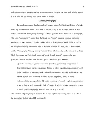 PORNOGRAPHY AND SOCIETY 5
and form an opinion about the various ways pornography impacts our lives; and, whether or not
it is an issue that our society, as a whole, needs to address.
Defining Pornography
The word pornography has been defined in many ways. Just Sex is a collection of articles
edited by Jodi Gold and Susan Villari. One of the articles by Krista K. Jacob entitled “Crime
without Punishment: Pornography in a Rape Culture,” gives the literal definition of pornography.
The word “pornography” comes from the Greek root “porne,” meaning prostitute or female
captive/slave, and “graphos,” meaning writing about or description of (Gold, 2000, p. 108). In
the study conducted by researchers John D. Foubert, Matthew W. Brosi, and R. Sean Bannon
entitled “Pornography Viewing among Fraternity Men: Effects on Bystander Intervention, Rape
Myth Acceptance and Behavioral Intent to Commit Sexual Assault,” pornography was
practically defined based on three different types. These three types included:
[1] media consisting of graphic sex actions (including penetration) being shown or
described in videos, movies, magazines, books, or online [mainstream pornography]…[2]
media consisting of sadomasochistic portrayals of bondage, whipping and spanking but
without explicit lack of consent in video, movies, magazines, books or online
[sadomasochistic pornography]…[3] media consisting of sexually explicit rape depictions
in which force is used with explicit lack of consent in videos, movies, magazines, books
or online [rape pornography] (Foubert, et.al, 2011, p. 219-220).
The definition of pornography is complex due to how explicit the wording needs to be. This is
the same when dealing with child pornography.
 