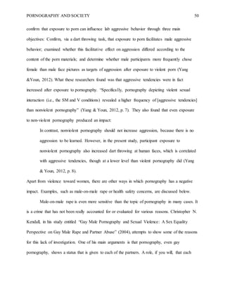 PORNOGRAPHY AND SOCIETY 50
confirm that exposure to porn can influence lab aggressive behavior through three main
objectives: Confirm, via a dart throwing task, that exposure to porn facilitates male aggressive
behavior; examined whether this facilitative effect on aggression differed according to the
content of the porn materials; and determine whether male participants more frequently chose
female than male face pictures as targets of aggression after exposure to violent porn (Yang
&Youn, 2012). What these researchers found was that aggressive tendencies were in fact
increased after exposure to pornography. “Specifically, pornography depicting violent sexual
interaction (i.e., the SM and V conditions) revealed a higher frequency of [aggressive tendencies]
than nonviolent pornography” (Yang & Youn, 2012, p. 7). They also found that even exposure
to non-violent pornography produced an impact:
In contrast, nonviolent pornography should not increase aggression, because there is no
aggression to be learned. However, in the present study, participant exposure to
nonviolent pornography also increased dart throwing at human faces, which is correlated
with aggressive tendencies, though at a lower level than violent pornography did (Yang
& Youn, 2012, p. 8).
Apart from violence toward women, there are other ways in which pornography has a negative
impact. Examples, such as male-on-male rape or health safety concerns, are discussed below.
Male-on-male rape is even more sensitive than the topic of pornography in many cases. It
is a crime that has not been really accounted for or evaluated for various reasons. Christopher N.
Kendall, in his study entitled “Gay Male Pornography and Sexual Violence: A Sex Equality
Perspective on Gay Male Rape and Partner Abuse” (2004), attempts to show some of the reasons
for this lack of investigation. One of his main arguments is that pornography, even gay
pornography, shows a status that is given to each of the partners. A role, if you will, that each
 