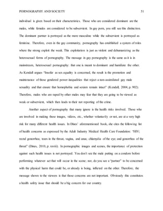 PORNOGRAPHY AND SOCIETY 51
individual is given based on their characteristics. Those who are considered dominant are the
males, while females are considered to be subservient. In gay porn, you still see this distinction.
The dominant partner is portrayed as the more masculine while the subservient is portrayed as
feminine. Therefore, even in the gay community, pornography has established a system of roles
where the strong exploit the weak. This exploitation is just as violent and dehumanizing as the
heterosexual forms of pornography. The message in gay pornography is the same as it is in
mainstream, heterosexual pornography: that one is meant to dominant and humiliate the other.
As Kendall argues “Insofar as sex equality is concerned, the result is the promotion and
maintenance of those gendered power inequalities that reject a non-assimilated gay male
sexuality and that ensure that homophobia and sexism remain intact” (Kendall, 2004, p. 902).
Therefore, males who are raped by other males may fear that they are going to be viewed as
weak or subservient, which then leads to their not reporting of the crime.
Another aspect of pornography that many ignore is the health risks involved. Those who
are involved in making these images, videos, etc., whether voluntarily or not, are at a very high
risk for many different health issues. In Dines’ aforementioned book, she cites the following list
of health concerns as expressed by the Adult Industry Medical Health Care Foundation: “HIV;
rectal gonorrhea; tears in the throat, vagina, and anus; chlamydia of the eye; and gonorrhea of the
throat” (Dines, 2010, p. xxviii). In pornographic images and scenes, the importance of protection
against such health issues is not portrayed. You don’t see the male putting on a condom before
performing whatever act that will occur in the scene; nor, do you see a “partner” to be concerned
with the physical harm that could be, or already is being, inflicted on the other. Therefore, the
message shown to the viewers is that those concerns are not important. Obviously this constitutes
a health safety issue that should be a big concern for our country.
 