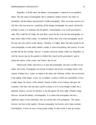 PORNOGRAPHY AND SOCIETY 52
Regardless of all this harm, the industry of pornography is endorsed in our capitalistic
nation. The only aspect of pornography that is considered criminal involves the crimes of
prostitution and the making and possession of child pornography. There are certain reasons as to
why this is the case; however, considering all the damage pornography has caused, and has the
potential to cause, it is surprising that the industry of pornography is not on the government’s
radar. Why would this be? Sadly, the most likely reason for this is the fact that pornography is a
huge money maker in this country. As mentioned before, those who create pornography are not
the only ones who cash-in on this industry. Therefore, it is highly likely that many people do not
want pornography to come under criminal scrutiny in order to keep lining their pockets. It is also
possible that the fear of being “anti-sex” is another reason for turning a blind eye. Regardless of
what the reasons may be, the question is whether they cancel out the government’s goal to
protect the citizens of this country and I believe they do not.
Based on the studies cited above, it is clear that pornography does have an effect on our
culture and society. Pornography has become an industry that focuses on making money at the
expense of human lives. It gives no regard to the safety and well-being of those who are involved
in the making of the images, scenes, etc. In addition, it refuses to hold any responsibility in how
it might impact the viewers of this material. Instead, it claims to be a business that gives the
consumers what they want and make a profit on doing so. It is a scary thought to think that a
legitimate business can now be classified as one that ignores the basic rights of human beings.
However, beyond the industry of pornography, it is evident that pornography also has a
significant impact in how individuals view sex and the roles of its participants. This impact,
however, has been overly negative. Because pornography has become such a large consumer-
based industry, it looks for ways to keep people coming. In other words, it must get creative.
 