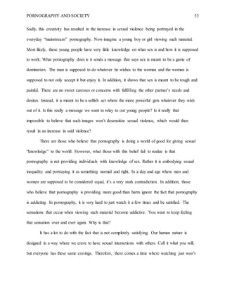 PORNOGRAPHY AND SOCIETY 53
Sadly, this creativity has resulted in the increase in sexual violence being portrayed in the
everyday “mainstream” pornography. Now imagine a young boy or girl viewing such material.
Most likely, these young people have very little knowledge on what sex is and how it is supposed
to work. What pornography does is it sends a message that says sex is meant to be a game of
domination. The man is supposed to do whatever he wishes to the woman and the woman is
supposed to not only accept it but enjoy it. In addition, it shows that sex is meant to be rough and
painful. There are no sweet caresses or concerns with fulfilling the other partner’s needs and
desires. Instead, it is meant to be a selfish act where the more powerful gets whatever they wish
out of it. Is this really a message we want to relay to our young people? Is it really that
impossible to believe that such images won’t desensitize sexual violence, which would then
result in an increase in said violence?
There are those who believe that pornography is doing a world of good for giving sexual
“knowledge” to the world. However, what those with this belief fail to realize is that
pornography is not providing individuals with knowledge of sex. Rather it is embodying sexual
inequality and portraying it as something normal and right. In a day and age where men and
women are supposed to be considered equal, it’s a very stark contradiction. In addition, those
who believe that pornography is providing more good than harm ignore the fact that pornography
is addicting. In pornography, it is very hard to just watch it a few times and be satisfied. The
sensations that occur when viewing such material become addictive. You want to keep feeling
that sensation over and over again. Why is that?
It has a lot to do with the fact that is not completely satisfying. Our human nature is
designed in a way where we crave to have sexual interactions with others. Call it what you will,
but everyone has these same cravings. Therefore, there comes a time where watching just won’t
 