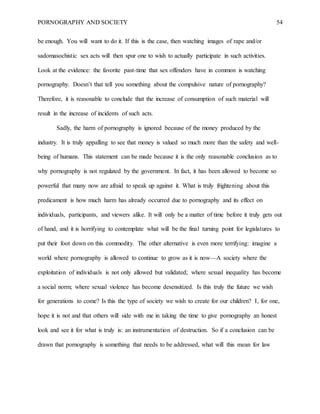 PORNOGRAPHY AND SOCIETY 54
be enough. You will want to do it. If this is the case, then watching images of rape and/or
sadomasochistic sex acts will then spur one to wish to actually participate in such activities.
Look at the evidence: the favorite past-time that sex offenders have in common is watching
pornography. Doesn’t that tell you something about the compulsive nature of pornography?
Therefore, it is reasonable to conclude that the increase of consumption of such material will
result in the increase of incidents of such acts.
Sadly, the harm of pornography is ignored because of the money produced by the
industry. It is truly appalling to see that money is valued so much more than the safety and well-
being of humans. This statement can be made because it is the only reasonable conclusion as to
why pornography is not regulated by the government. In fact, it has been allowed to become so
powerful that many now are afraid to speak up against it. What is truly frightening about this
predicament is how much harm has already occurred due to pornography and its effect on
individuals, participants, and viewers alike. It will only be a matter of time before it truly gets out
of hand, and it is horrifying to contemplate what will be the final turning point for legislatures to
put their foot down on this commodity. The other alternative is even more terrifying: imagine a
world where pornography is allowed to continue to grow as it is now—A society where the
exploitation of individuals is not only allowed but validated; where sexual inequality has become
a social norm; where sexual violence has become desensitized. Is this truly the future we wish
for generations to come? Is this the type of society we wish to create for our children? I, for one,
hope it is not and that others will side with me in taking the time to give pornography an honest
look and see it for what is truly is: an instrumentation of destruction. So if a conclusion can be
drawn that pornography is something that needs to be addressed, what will this mean for law
 