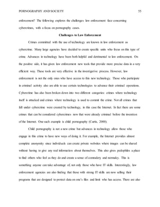 PORNOGRAPHY AND SOCIETY 55
enforcement? The following explores the challenges law enforcement face concerning
cybercrimes, with a focus on pornography cases.
Challenges to Law Enforcement
Crimes committed with the use of technology are known in law enforcement as
cybercrime. Many large agencies have decided to create specific units who focus on this type of
crime. Advances in technology have been both helpful and detrimental to law enforcement. On
the positive side, it has given law enforcement new tools that provide more precise data in a very
efficient way. These tools are very effective in the investigative process. However, law
enforcement is not the only ones who have access to this new technology. Those who participate
in criminal activity also are able to use certain technologies to advance their criminal operations.
Cybercrime has also been broken down into two different categories: crimes where technology
itself is attacked and crimes where technology is used to commit the crime. Not all crimes that
fall under cybercrime were created by technology, in this case the Internet. In fact there are some
crimes that can be considered cybercrimes now that were already criminal before the invention
of the Internet. One such example is child pornography (Curtis, 2000).
Child pornography is not a new crime but advances in technology allow those who
engage in this crime to have new ways of doing it. For example, the Internet provides almost
complete anonymity since individuals can create private websites where images can be shared
without having to give any real information about themselves. This also gives pedophiles a place
to find others who feel as they do and create a sense of comradery and normalcy. This is
something anyone can take advantage of, not only those who have IT skills. Interestingly, law
enforcement agencies are also finding that those with strong IT skills are now selling their
programs that are designed to protect data on one’s files and limit who has access. There are also
 