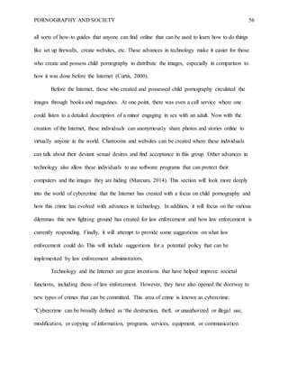 PORNOGRAPHY AND SOCIETY 56
all sorts of how-to guides that anyone can find online that can be used to learn how to do things
like set up firewalls, create websites, etc. These advances in technology make it easier for those
who create and possess child pornography to distribute the images, especially in comparison to
how it was done before the Internet (Curtis, 2000).
Before the Internet, those who created and possessed child pornography circulated the
images through books and magazines. At one point, there was even a call service where one
could listen to a detailed description of a minor engaging in sex with an adult. Now with the
creation of the Internet, these individuals can anonymously share photos and stories online to
virtually anyone in the world. Chatrooms and websites can be created where these individuals
can talk about their deviant sexual desires and find acceptance in this group. Other advances in
technology also allow these individuals to use software programs that can protect their
computers and the images they are hiding (Marcum, 2014). This section will look more deeply
into the world of cybercrime that the Internet has created with a focus on child pornography and
how this crime has evolved with advances in technology. In addition, it will focus on the various
dilemmas this new fighting ground has created for law enforcement and how law enforcement is
currently responding. Finally, it will attempt to provide some suggestions on what law
enforcement could do. This will include suggestions for a potential policy that can be
implemented by law enforcement administrators.
Technology and the Internet are great inventions that have helped improve societal
functions, including those of law enforcement. However, they have also opened the doorway to
new types of crimes that can be committed. This area of crime is known as cybercrime.
“Cybercrime can be broadly defined as ‘the destruction, theft, or unauthorized or illegal use,
modification, or copying of information, programs, services, equipment, or communication
 