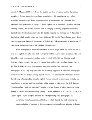 PORNOGRAPHY AND SOCIETY 57
networks” (Marcum, 2014, p. 3). It can also include any form of criminal activity that utilizes
technology. Because cybercrimes are based on technology, this area of crime has evolved
inherently with technology. Based on this evolution: it has been said that cybercrime has
undergone three generations of change: 1) illegal exploitation of mainframe computers and their
operating systems, this includes activities such as changing or deleting corporate information,
financial data, etc.; 2) utilizing networks, this includes hacking and cracking; and 3) the nature of
distribution, which includes spam and viruses (Marcum, 2014, p. 3). These changes largely focus
on crimes that came about with the creation of the Internet. Child pornography is not this type of
crime but it has been affected by this evolution of cybercrimes.
Child pornography is made and distributed in various ways, which has caused the law to
have to be explicit in what it calls child pornography and the various crimes associated with it. In
federal law, child pornography is defined under 18 U.S.C §§2256(1) and (8) as the visual
depiction of a person under the age of 18 engaged in sexually explicit conduct (Jasper, 2009, p.
48). This definition does not mean that only images of actual sex are considered child
pornography; in fact, any image of a child that is sexually suggestive is considered pornography
based on how the law defines sexually explicit conduct. The federal statute cited above includes
the following when describing sexually explicit: “sexual acts such as intercourse, bestiality and
masturbation as well as ‘lascivious exhibition of the genitals or pubic area.’ The U.S. Supreme
Court has defined ‘lascivious exhibition’ broadly to include images of minors that focus on the
genitals of children even when wearing clothing” (Wolak, Finkelhor, et.al, 2011, p. 85). The U.S.
Code, Chapter 110, for example, describes the act of producing child pornography as:
Advertises, promotes, presents, distributes, or solicits through the mails or using any
means or facility of interstate or foreign commerce or in or affecting interstate or foreign
 