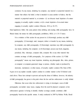 PORNOGRAPHY AND SOCIETY 58
commerce by any means, including by computer, any material or purported material in a
manner that reflects the belief, or that is intended to cause another to believe, that the
material or purported material is, or contains—(i) an obscene visual depiction of a minor
engaging in sexually explicit conduct; or (ii) a visual depiction of an actual minor
engaging in sexually explicit conduct (Marcum, 2014, p. 26-27).
State legislations follow this same pattern when defining and creating child pornography laws. In
Rhode Island, the statute for child pornography prohibition, RIGL § 11-35-17 states:
It is a violation of this section for any person to: (1) Knowingly produce any child
pornography; (2) knowingly mail, transport, deliver or transfer by any means, including
by computer, any child pornography; (3) Knowingly reproduce any child pornography by
any means, including the computer; or (4) Knowingly possess any book, magazine,
periodical, film, videotape, computer disk, computer file or any other material that
contains an image of child pornography…For purposes of this section: (1) “Child
pornography” means any visual depiction, including any photograph, film, video, picture,
or computer or computer-generated image or picture, whether made or produced by
electronic, mechanical, or other means, of sexually explicit conduct (The State of RI).
It goes on to say explain sexually explicit conduct in a similar manner as the US federal code
cited above. These laws attempt to prevent and stop the abuse of children; however, the industry
of child pornography has grown to the point where the law and law enforcement is really behind.
Dilemmas that occur when law enforcement is trying to investigate cases of child
pornography can include many issues, ranging from the need for physical computers at law
enforcement agencies to having to identify whether an image actually constitutes child
pornography based on the specific statute. A study conducted in 2007 by Melissa Wells, David
 