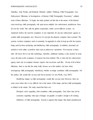 PORNOGRAPHY AND SOCIETY 59
Finkelhor, Janis Wolak, and Kimberly Mitchell, entitled “Defining Child Pornography: Law
Enforcement Dilemmas in Investigations of Internet Child Pornography Possession,” outlined
some of these dilemmas. To begin, the study pointed out that due to the nature of the Internet
cases involving child pornography will span across multiple law enforcement jurisdictions from
all over the world. This calls for global cooperation, which can be difficult at times. As
mentioned before, the need for computers is very important for any law enforcement agency to
combat child pornography now. However it is not just the physical computer that is needed. The
systems on these computers need to constantly be upgraded in order to keep up with the systems
being used by those producing and distributing child pornography. In addition, personnel are
needed to work online to perform tasks such as undercover operations. Not everyone in these
units will know how to use this technology; therefore, additional training is also needed. In some
cases, the data on the computers of suspects has been deleted. This is when the law enforcement
agency must rely on computer forensic experts who can locate such files. On top of all of these
dilemmas, there is one that the study really focuses on as the number one issue when
investigating child pornography: identifying whether an image constitutes child pornography. On
the surface, this sounds like an easy task but in practice it is not (Wells, et.al, 2007).
Identifying images as child pornography sounds like an easy task. However, there are
some cases where this is very difficult due to the nature of the image and how child pornography
is defined in the statute. The study stated that there are:
Divergent views regarding what constitutes child pornography. First, there may not be
consensus regarding what type of images are graphic or explicit enough to fit existing
definitions of child pornography. Second, it appears that images that depict prepubescent
 