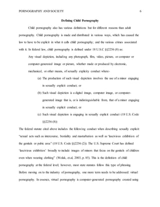 PORNOGRAPHY AND SOCIETY 6
Defining Child Pornography
Child pornography also has various definitions but for different reasons than adult
pornography. Child pornography is made and distributed in various ways, which has caused the
law to have to be explicit in what it calls child pornography; and the various crimes associated
with it. In federal law, child pornography is defined under 18 U.S.C §§2256 (8) as:
Any visual depiction, including any photograph, film, video, picture, or computer or
computer-generated image or picture, whether made or produced by electronic,
mechanical, or other means, of sexually explicity conduct where-
(a) The production of such visual depiction involves the use of a minor engaging
in sexually explicit conduct; or
(b) Such visual depiction is a digital image, computer image, or computer-
generated image that is, or is indistinguishable from, that of a minor engaging
in sexually explicit conduct; or
(c) Such visual depiction is engaging in sexually explicit conduct (18 U.S. Code
§§2256 (8))
The federal statute cited above includes the following conduct when describing sexually explicit:
“sexual acts such as intercourse, bestiality and masturbation as well as ‘lascivious exhibition of
the genitals or pubic area’' (18 U.S. Code §§2256 (2)). The U.S. Supreme Court has defined
‘lascivious exhibition’ broadly to include images of minors that focus on the genitals of children
even when wearing clothing” (Wolak, et.al, 2003, p. 85). This is the definition of child
pornography at the federal level; however, most state statutes follow this type of phrasing.
Before moving on to the industry of pornography, one more term needs to be addressed: virtual
pornography. In essence, virtual pornography is computer-generated pornography created using
 