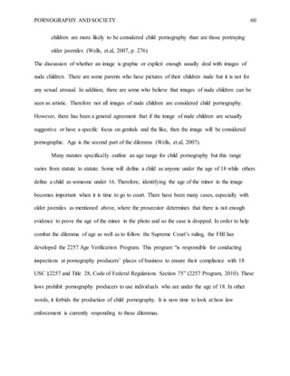 PORNOGRAPHY AND SOCIETY 60
children are more likely to be considered child pornography than are those portraying
older juveniles (Wells, et.al, 2007, p. 276).
The discussion of whether an image is graphic or explicit enough usually deal with images of
nude children. There are some parents who have pictures of their children nude but it is not for
any sexual arousal. In addition, there are some who believe that images of nude children can be
seen as artistic. Therefore not all images of nude children are considered child pornography.
However, there has been a general agreement that if the image of nude children are sexually
suggestive or have a specific focus on genitals and the like, then the image will be considered
pornographic. Age is the second part of the dilemma (Wells, et.al, 2007).
Many statutes specifically outline an age range for child pornography but this range
varies from statute to statute. Some will define a child as anyone under the age of 18 while others
define a child as someone under 16. Therefore, identifying the age of the minor in the image
becomes important when it is time to go to court. There have been many cases, especially with
older juveniles as mentioned above, where the prosecutor determines that there is not enough
evidence to prove the age of the minor in the photo and so the case is dropped. In order to help
combat the dilemma of age as well as to follow the Supreme Court’s ruling, the FBI has
developed the 2257 Age Verification Program. This program “is responsible for conducting
inspections at pornography producers’ places of business to ensure their compliance with 18
USC §2257 and Title 28, Code of Federal Regulations Section 75” (2257 Program, 2010). These
laws prohibit pornography producers to use individuals who are under the age of 18. In other
words, it forbids the production of child pornography. It is now time to look at how law
enforcement is currently responding to these dilemmas.
 