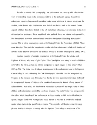 PORNOGRAPHY AND SOCIETY 61
In order to combat child pornography, law enforcement has come up with a few tactical
ways of responding based on the resources available to that particular agency. Federal law
enforcement agencies have created specialized units whose sole focus is Internet sex crimes. In
addition, some federal level departments have funded task forces, such as the Internet Crimes
Against Children Task Force funded by the US Department of Justice, who specialize in this type
of investigation techniques. These specialized units and task forces are initiated and operated by
law enforcement. However, there are times when law enforcement needs help from outside
sources. This is where organizations such as the National Center for Prosecution of Child Abuse
come into play. This particular organization works with law enforcement to help with training of
officers on the different procedures and methods needed to do online investigations (Sher, 2007).
Another example of a similar organization is the National Center for Missing and
Exploited Children, who have a CyberTipline. The CyberTipline was set up in March of 1998 so
as to “allow the public, police and Internet companies to report images of child abuse” (Sher,
2007, p. 76). The tipline was developed as a response for law enforcement due to the Supreme
Court’s ruling in 1997 concerning the Child Pornography Prevention Act that was passed by
Congress in the previous year. The ruling was that the law was unconstitutional since it allowed
for computerized images of children to be considered pornographic instead of only images of
actual children. As a result, law enforcement was forced to prove that the images were of actual
children and not animation created by a software program. The CyberTipline was a response to
this ruling which also allowed law enforcement to begin creating a child victim identification
system. Images found from investigations would be sent to NCMEC in order to be analyzed
against other photos in the identification system. “This created a self-feeding cycle: the more
pictures sent in for analysis to comply with the Supreme Court ruling to prove some of the
 