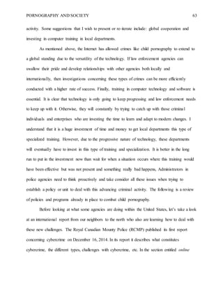 PORNOGRAPHY AND SOCIETY 63
activity. Some suggestions that I wish to present or re-iterate include: global cooperation and
investing in computer training in local departments.
As mentioned above, the Internet has allowed crimes like child pornography to extend to
a global standing due to the versatility of the technology. If law enforcement agencies can
swallow their pride and develop relationships with other agencies both locally and
internationally, then investigations concerning these types of crimes can be more efficiently
conducted with a higher rate of success. Finally, training in computer technology and software is
essential. It is clear that technology is only going to keep progressing and law enforcement needs
to keep up with it. Otherwise, they will constantly by trying to catch up with those criminal
individuals and enterprises who are investing the time to learn and adapt to modern changes. I
understand that it is a huge investment of time and money to get local departments this type of
specialized training. However, due to the progressive nature of technology, these departments
will eventually have to invest in this type of training and specialization. It is better in the long
run to put in the investment now than wait for when a situation occurs where this training would
have been effective but was not present and something really bad happens, Administrators in
police agencies need to think proactively and take consider all these issues when trying to
establish a policy or unit to deal with this advancing criminal activity. The following is a review
of policies and programs already in place to combat child pornography.
Before looking at what some agencies are doing within the United States, let’s take a look
at an international report from our neighbors to the north who also are learning how to deal with
these new challenges. The Royal Canadian Mounty Police (RCMP) published its first report
concerning cybercrime on December 16, 2014. In its report it describes what constitutes
cybercrime, the different types, challenges with cybercrime, etc. In the section entitled online
 