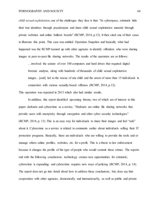 PORNOGRAPHY AND SOCIETY 64
child sexual exploitation, one of the challenges they face is that: “In cyberspace, criminals hide
their true identities through pseudonyms and share child sexual exploitation material through
private websites and online bulletin boards” (RCMP, 2014, p.12). It then cited one of their cases
to illustrate this point. This case was entitled Operation Snapshot and basically what had
happened was the RCMP teamed up with other agencies to identify offenders who were sharing
images in peer-to-peer file sharing networks. The results of the operation are as follows:
…involved the seizure of over 100 computers and hard drives that required digital
forensic analysis, along with hundreds of thousands of child sexual exploitation
images…[and] led to the rescue of one child and the arrest of more than 15 individuals in
connection with various sexually-based offenses (RCMP, 2014, p.12).
This operation was repeated in 2013 which also had similar results.
In addition, this report identified upcoming threats, two of which are of interest to this
paper: darknets and cybercrime as a service. “Darknets are online file sharing networks that
provide users with anonymity through encryption and other cyber security technologies”
(RCMP, 2014, p. 13). This is an easy way for individuals to share their images and feel “safe”
about it. Cybercrime as a service is related to comments earlier about individuals selling their IT
protection programs. Basically, there are individuals who are willing to provide the tools and or
manage others online profiles, websites, etc. for a profit. This is a threat to law enforcement
because it changes the profile of the type of people who would commit these crimes. The reports
end with the following conclusions: technology creates new opportunities for criminals;
cybercrime is expanding; and cybercrime requires new ways of policing (RCMP, 2014, p. 14).
The report does not go into detail about how to address these conclusions; but, does say that
cooperation with other agencies, domestically and internationally, as well as public and private
 