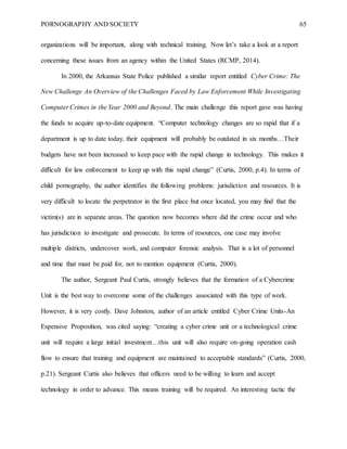 PORNOGRAPHY AND SOCIETY 65
organizations will be important, along with technical training. Now let’s take a look at a report
concerning these issues from an agency within the United States (RCMP, 2014).
In 2000, the Arkansas State Police published a similar report entitled Cyber Crime: The
New Challenge An Overview of the Challenges Faced by Law Enforcement While Investigating
Computer Crimes in the Year 2000 and Beyond. The main challenge this report gave was having
the funds to acquire up-to-date equipment. “Computer technology changes are so rapid that if a
department is up to date today, their equipment will probably be outdated in six months…Their
budgets have not been increased to keep pace with the rapid change in technology. This makes it
difficult for law enforcement to keep up with this rapid change” (Curtis, 2000, p.4). In terms of
child pornography, the author identifies the following problems: jurisdiction and resources. It is
very difficult to locate the perpetrator in the first place but once located, you may find that the
victim(s) are in separate areas. The question now becomes where did the crime occur and who
has jurisdiction to investigate and prosecute. In terms of resources, one case may involve
multiple districts, undercover work, and computer forensic analysis. That is a lot of personnel
and time that must be paid for, not to mention equipment (Curtis, 2000).
The author, Sergeant Paul Curtis, strongly believes that the formation of a Cybercrime
Unit is the best way to overcome some of the challenges associated with this type of work.
However, it is very costly. Dave Johnston, author of an article entitled Cyber Crime Units-An
Expensive Proposition, was cited saying: “creating a cyber crime unit or a technological crime
unit will require a large initial investment…this unit will also require on-going operation cash
flow to ensure that training and equipment are maintained to acceptable standards” (Curtis, 2000,
p.21). Sergeant Curtis also believes that officers need to be willing to learn and accept
technology in order to advance. This means training will be required. An interesting tactic the
 