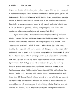 PORNOGRAPHY AND SOCIETY 66
Sergeant also describes is looking for recruits who have computer skills or at least a background
in information technologies. He also encourages communication between agencies, just like the
Canadian report. However, he includes the need for agencies to share what techniques are or are
not working for them so that others can learn with them on how best to deal with the situation.
Interestingly, law enforcement agencies are not the only ones who are invested in finding ways
to deal with the crime of cybercrimes, including child pornography. Some of these other
organizations and companies actual come as quite a shock (Curtis, 2000).
A great example of this is the recent involvement of a private technology development
company: Microsoft. Microsoft has recently developed a new technology called PhotoDNA that
they have donated to help law enforcement with child pornography cases. PhotoDNA is an
“image-matching technology;” basically it “creates a unique signature for a digital image,
something like a fingerprint, which can be compared with the signatures of other images to find
copies of that image” (Harmon, 2012). The goal of this technology for law enforcement is to help
find and eliminate images and track down images created by the same individual and/or of the
same victim. Microsoft and NetClean, another private technology company, have worked
together to make this technology accessible to law enforcement for free. This is done by
integrating PhotaDNA into programs already used by law enforcement agencies, such as
NetClean Analyze and the Child Exploitation Tracking System (CETS), and by offering direct
licensing (Harmon, 2012). According to the Associate General Counsel of Microsoft’s Digital
Crimes Units, Bill Harmon, Microsoft believes we should all be involved in this fight to protect
our children: “While the responsibility for finding and arresting the criminal who exploit and
abuse children rests with law enforcement, all parts of society, including the private sector and
companies like Microsoft, have an obligation to work together to help protect children and
 