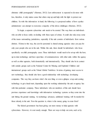 PORNOGRAPHY AND SOCIETY 67
eliminate child pornography” (Harmon, 2012). Law enforcement is expected to do more with
less, therefore, it only makes sense that others step up and help with the fight to protect our
children. So with this information in hand, the following is a proposed outline of how a police
administrator can attempt to overcome a majority of the above challenges (Harmon, 2012).
To begin, a separate cybercrime unit needs to be created. This way there are individuals
who are able to focus solely on dealing with these types of crimes. It could also take away some
of the issues surrounding jurisdiction, especially if the unit consists of individuals from various
districts. If done in this way, the cost for personnel is shared among agencies since you pay for
only your people who are in the unit. Within this unit, there should be individuals who focus
specifically on child pornography cases. These individuals would need to be set up with the best,
up-to-date technology and have open lines of communications with other units within the agency
as well as other agencies, both domestically and internationally. They should also be in contact
with outside groups such as the National Center for Missing and Exploited Children and
international groups such as the Virtual Global Taskforce. In terms of gaining more access to
new technology, they should also have a good relationship with technology developing
companies. This way they can learn what’s the new thing or even a glimpse at up-and-coming
technology to get a head-start, depending upon the working relationship the unit or agency has
with that particular company. These individuals who are members of this unit should have
previous experience and knowledge with information technology systems so they come into the
unit hitting the ground running. As technology advances, additional training will be needed for
those already in the unit. Now the question is, where is the money going to come from?
The federal government has been giving out more money to help agencies with
cybercrimes. However, it is not nearly enough. There are ways to help cut costs, such as by
 