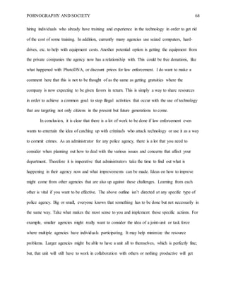 PORNOGRAPHY AND SOCIETY 68
hiring individuals who already have training and experience in the technology in order to get rid
of the cost of some training. In addition, currently many agencies use seized computers, hard-
drives, etc. to help with equipment costs. Another potential option is getting the equipment from
the private companies the agency now has a relationship with. This could be free donations, like
what happened with PhotoDNA, or discount prices for law enforcement. I do want to make a
comment here that this is not to be thought of as the same as getting gratuities where the
company is now expecting to be given favors in return. This is simply a way to share resources
in order to achieve a common goal: to stop illegal activities that occur with the use of technology
that are targeting not only citizens in the present but future generations to come.
In conclusion, it is clear that there is a lot of work to be done if law enforcement even
wants to entertain the idea of catching up with criminals who attack technology or use it as a way
to commit crimes. As an administrator for any police agency, there is a lot that you need to
consider when planning out how to deal with the various issues and concerns that affect your
department. Therefore it is imperative that administrators take the time to find out what is
happening in their agency now and what improvements can be made. Ideas on how to improve
might come from other agencies that are also up against these challenges. Learning from each
other is vital if you want to be effective. The above outline isn’t directed at any specific type of
police agency. Big or small, everyone knows that something has to be done but not necessarily in
the same way. Take what makes the most sense to you and implement those specific actions. For
example, smaller agencies might really want to consider the idea of a joint-unit or task force
where multiple agencies have individuals participating. It may help minimize the resource
problems. Larger agencies might be able to have a unit all to themselves, which is perfectly fine;
but, that unit will still have to work in collaboration with others or nothing productive will get
 