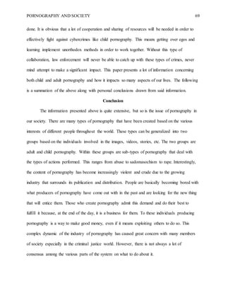PORNOGRAPHY AND SOCIETY 69
done. It is obvious that a lot of cooperation and sharing of resources will be needed in order to
effectively fight against cybercrimes like child pornography. This means getting over egos and
learning implement unorthodox methods in order to work together. Without this type of
collaboration, law enforcement will never be able to catch up with these types of crimes, never
mind attempt to make a significant impact. This paper presents a lot of information concerning
both child and adult pornography and how it impacts so many aspects of our lives. The following
is a summation of the above along with personal conclusions drawn from said information.
Conclusion
The information presented above is quite extensive, but so is the issue of pornography in
our society. There are many types of pornography that have been created based on the various
interests of different people throughout the world. These types can be generalized into two
groups based on the individuals involved in the images, videos, stories, etc. The two groups are
adult and child pornography. Within these groups are sub-types of pornography that deal with
the types of actions performed. This ranges from abuse to sadomasochism to rape. Interestingly,
the content of pornography has become increasingly violent and crude due to the growing
industry that surrounds its publication and distribution. People are basically becoming bored with
what producers of pornography have come out with in the past and are looking for the new thing
that will entice them. Those who create pornography admit this demand and do their best to
fulfill it because, at the end of the day, it is a business for them. To these individuals producing
pornography is a way to make good money, even if it means exploiting others to do so. This
complex dynamic of the industry of pornography has caused great concern with many members
of society especially in the criminal justice world. However, there is not always a lot of
consensus among the various parts of the system on what to do about it.
 