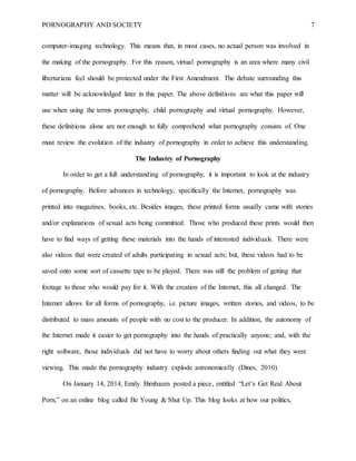 PORNOGRAPHY AND SOCIETY 7
computer-imaging technology. This means that, in most cases, no actual person was involved in
the making of the pornography. For this reason, virtual pornography is an area where many civil
libertarians feel should be protected under the First Amendment. The debate surrounding this
matter will be acknowledged later in this paper. The above definitions are what this paper will
use when using the terms pornography, child pornography and virtual pornography. However,
these definitions alone are not enough to fully comprehend what pornography consists of. One
must review the evolution of the industry of pornography in order to achieve this understanding.
The Industry of Pornography
In order to get a full understanding of pornography, it is important to look at the industry
of pornography. Before advances in technology, specifically the Internet, pornography was
printed into magazines, books, etc. Besides images, these printed forms usually came with stories
and/or explanations of sexual acts being committed. Those who produced these prints would then
have to find ways of getting these materials into the hands of interested individuals. There were
also videos that were created of adults participating in sexual acts; but, these videos had to be
saved onto some sort of cassette tape to be played. There was still the problem of getting that
footage to those who would pay for it. With the creation of the Internet, this all changed. The
Internet allows for all forms of pornography, i.e. picture images, written stories, and videos, to be
distributed to mass amounts of people with no cost to the producer. In addition, the autonomy of
the Internet made it easier to get pornography into the hands of practically anyone; and, with the
right software, those individuals did not have to worry about others finding out what they were
viewing. This made the pornography industry explode astronomically (Dines, 2010).
On January 14, 2014, Emily Birnbaum posted a piece, entitled “Let’s Get Real About
Porn,” on an online blog called Be Young & Shut Up. This blog looks at how our politics,
 