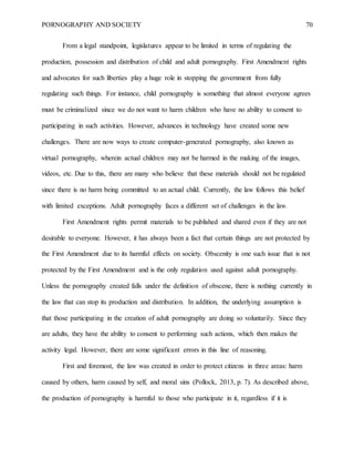 PORNOGRAPHY AND SOCIETY 70
From a legal standpoint, legislatures appear to be limited in terms of regulating the
production, possession and distribution of child and adult pornography. First Amendment rights
and advocates for such liberties play a huge role in stopping the government from fully
regulating such things. For instance, child pornography is something that almost everyone agrees
must be criminalized since we do not want to harm children who have no ability to consent to
participating in such activities. However, advances in technology have created some new
challenges. There are now ways to create computer-generated pornography, also known as
virtual pornography, wherein actual children may not be harmed in the making of the images,
videos, etc. Due to this, there are many who believe that these materials should not be regulated
since there is no harm being committed to an actual child. Currently, the law follows this belief
with limited exceptions. Adult pornography faces a different set of challenges in the law.
First Amendment rights permit materials to be published and shared even if they are not
desirable to everyone. However, it has always been a fact that certain things are not protected by
the First Amendment due to its harmful effects on society. Obscenity is one such issue that is not
protected by the First Amendment and is the only regulation used against adult pornography.
Unless the pornography created falls under the definition of obscene, there is nothing currently in
the law that can stop its production and distribution. In addition, the underlying assumption is
that those participating in the creation of adult pornography are doing so voluntarily. Since they
are adults, they have the ability to consent to performing such actions, which then makes the
activity legal. However, there are some significant errors in this line of reasoning.
First and foremost, the law was created in order to protect citizens in three areas: harm
caused by others, harm caused by self, and moral sins (Pollock, 2013, p. 7). As described above,
the production of pornography is harmful to those who participate in it, regardless if it is
 