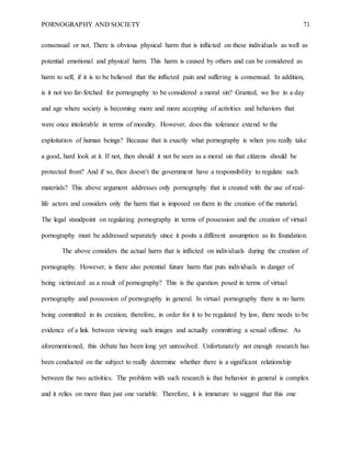 PORNOGRAPHY AND SOCIETY 71
consensual or not. There is obvious physical harm that is inflicted on these individuals as well as
potential emotional and physical harm. This harm is caused by others and can be considered as
harm to self, if it is to be believed that the inflicted pain and suffering is consensual. In addition,
is it not too far-fetched for pornography to be considered a moral sin? Granted, we live in a day
and age where society is becoming more and more accepting of activities and behaviors that
were once intolerable in terms of morality. However, does this tolerance extend to the
exploitation of human beings? Because that is exactly what pornography is when you really take
a good, hard look at it. If not, then should it not be seen as a moral sin that citizens should be
protected from? And if so, then doesn’t the government have a responsibility to regulate such
materials? This above argument addresses only pornography that is created with the use of real-
life actors and considers only the harm that is imposed on them in the creation of the material.
The legal standpoint on regulating pornography in terms of possession and the creation of virtual
pornography must be addressed separately since it posits a different assumption as its foundation.
The above considers the actual harm that is inflicted on individuals during the creation of
pornography. However, is there also potential future harm that puts individuals in danger of
being victimized as a result of pornography? This is the question posed in terms of virtual
pornography and possession of pornography in general. In virtual pornography there is no harm
being committed in its creation; therefore, in order for it to be regulated by law, there needs to be
evidence of a link between viewing such images and actually committing a sexual offense. As
aforementioned, this debate has been long yet unresolved. Unfortunately not enough research has
been conducted on the subject to really determine whether there is a significant relationship
between the two activities. The problem with such research is that behavior in general is complex
and it relies on more than just one variable. Therefore, it is immature to suggest that this one
 