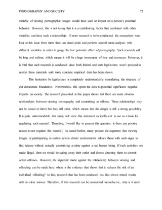 PORNOGRAPHY AND SOCIETY 72
variable of viewing pornographic images would have such an impact on a person’s potential
behavior. However, this is not to say that it is a contributing factor that combined with other
variables can have such a relationship. If more research is to be conducted, the researchers must
look at this issue from more than one stand point and perform several meta-analyses with
different variables in order to gauge the true potential effect of pornography. Such research will
be long and tedious, which means it will be a huge investment of time and resources. However, it
is vital that such research is conducted since both federal and state legislatures won’t proceed to
restrict these materials until more concrete empirical data has been shown.
This hesitation by legislatures is completely understandable considering the structure of
our democratic foundation. Nevertheless, this opens the door to potential significant negative
impacts on society. The research presented in this paper shows that there are some obvious
relationships between viewing pornography and committing an offense. These relationships may
not be causal or direct but they still exist, which means that the danger is still a strong possibility.
It is quite understandable that many will view this statement as inefficient to use as a basis for
regulating such material. Therefore, I would like to present this question: is there any positive
reason to not regulate this material. As stated before, many present the argument that viewing
images or participating in certain acts in virtual environments allows those with such urges to
find release without actually committing a crime against a real human being. If such activities are
made illegal, then we would be taking away their outlet and almost directing them to commit
actual offenses. However, the argument made against the relationship between viewing and
offending can be made here: where is the evidence that shows that it reduces the risk of an
individual offending? In fact, research that has been conducted has also shown mixed results
with no clear answer. Therefore, if that research can be considered inconclusive, why is it used
 