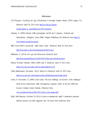 PORNOGRAPHY AND SOCIETY 74
References
2257 Program—Verifying the Age of Performers in Sexually Explicit Matter. (2010, August 31).
Retrieved April 26, 2015, from http://ww.fbi.gov/about-
us/investigate/vc_majorthefts/cac/2257-program.
Akdeniz, Y. (2008). Internet child pornography and the law’s response : National and
International. Abingdon, Oxon, GBR: Ashgate Publishing Ltd. Retrieved from http://0-
www.ebrary.com.helin.uri.edu
BBC News (2007). Second life “child abuse” claim. Retrieved April 26, 2014, from
http://news.bbc.co.uk/1/hi/technology/6638331.stm
Birnbaum, E. (2014). Let’s get real About porn. Retrieved from
http://beyoungandshutup.com/2014/01/14/lets-get-real-about-porn/
Bureau of Justice Statistics (BJS). (2000, July 1). Retrieved April 25, 2015, from
http://www.bjs.gov/index.cfm?ty=pbdetail&iid=1147
Child Maltreatment Prevention. (2015, March 31). Retrieved April 25, 2015, from
http://www.cdc.gov/violenceprevention/childmaltreatment/index.html
Curtis, P. (November 12, 2000). Cyber crime: The next challenge an overview of the challenges
faced by law enforcement while investigating computer crimes in the year 2000 and
beyond. Criminal Justice Institute. Retrieved from:
www.cji.edu/site/assets/files/1921/cyber_crime_paper.pdf
Daily Mail Reporter. (October 10, 2011). Is porn a constitutional right? Connecticut prisoners
threaten lawsuit over dirty magazine ban. The Daily Mail. Retrieved from:
 