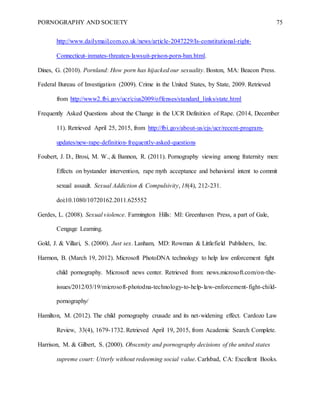 PORNOGRAPHY AND SOCIETY 75
http://www.dailymail.com.co.uk/news/article-2047229/Is-constitutional-right-
Connecticut-inmates-threaten-lawsuit-prison-porn-ban.html.
Dines, G. (2010). Pornland: How porn has hijacked our sexuality. Boston, MA: Beacon Press.
Federal Bureau of Investigation (2009). Crime in the United States, by State, 2009. Retrieved
from http://www2.fbi.gov/ucr/cius2009/offenses/standard_links/state.html
Frequently Asked Questions about the Change in the UCR Definition of Rape. (2014, December
11). Retrieved April 25, 2015, from http://fbi.gov/about-us/cjs/ucr/recent-program-
updates/new-rape-definition-frequently-asked-questions
Foubert, J. D., Brosi, M. W., & Bannon, R. (2011). Pornography viewing among fraternity men:
Effects on bystander intervention, rape myth acceptance and behavioral intent to commit
sexual assault. Sexual Addiction & Compulsivity, 18(4), 212-231.
doi:10.1080/10720162.2011.625552
Gerdes, L. (2008). Sexual violence. Farmington Hills: MI: Greenhaven Press, a part of Gale,
Cengage Learning.
Gold, J. & Villari, S. (2000). Just sex. Lanham, MD: Rowman & Littlefield Publishers, Inc.
Harmon, B. (March 19, 2012). Microsoft PhotoDNA technology to help law enforcement fight
child pornography. Microsoft news center. Retrieved from: news.microsoft.com/on-the-
issues/2012/03/19/microsoft-photodna-technology-to-help-law-enforcement-fight-child-
pornography/
Hamilton, M. (2012). The child pornography crusade and its net-widening effect. Cardozo Law
Review, 33(4), 1679-1732. Retrieved April 19, 2015, from Academic Search Complete.
Harrison, M. & Gilbert, S. (2000). Obscenity and pornography decisions of the united states
supreme court: Utterly without redeeming social value. Carlsbad, CA: Excellent Books.
 