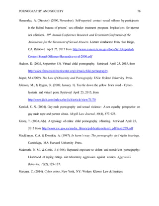 PORNOGRAPHY AND SOCIETY 76
Hernandez, A. (Director) (2000, November). Self-reported contact sexual offense by participants
in the federal bureau of prisons’ sex offender treatment program: Implications for internet
sex offenders. 19th Annual Conference Research and Treatment Conference of the
Association for the Treatment of Sexual Abusers. Lecture conducted from, San Diego,
CA. Retrieved April 25, 2015 from http://www.ovsom.texas.gov/docs/Self-Reported-
Contact-Sexual-Offenses-Hernandez-et-al-2000.pdf
Hudson, D. (2002, September 13). Virtual child pornography. Retrieved April 25, 2015, from
http://www.firstamendmentcenter.org/virtual-child-pornography.
Jasper, M. (2009). The Law of Obscenity and Pornography. USA: Oxford University Press.
Johnson, M., & Rogers, K. (2009, January 1). Too far down the yellow brick road – Cyber-
hysteria and virtual porn. Retrieved April 25, 2015, from
http://www.jiclt.com/index.php/jiclt/article/view/71/70
Kendall, C. N. (2004). Gay male pornography and sexual violence: A sex equality perspective on
gay male rape and partner abuse. Mcgill Law Journal, 49(4), 877-923.
Krone, T. (2004, July). A typology of online child pornography offending. Retrieved April 25,
2015 from http://www.aic.gov.au/media_library/publications/tandi_pdf/tandi279.pdf
MacKinnon, C.A. & Dworkin, A. (1997). In harm’s way: The pornography civil rights hearings.
Cambridge, MA: Harvard University Press.
Malamuth, N. M., & Ceniti, J. (1986). Repeated exposure to violent and nonviolent pornography:
Likelihood of raping ratings and laboratory aggression against women. Aggressive
Behavior, 12(2), 129-137.
Marcum, C. (2014). Cyber crime. New York, NY: Wolters Kluwer Law & Business.
 