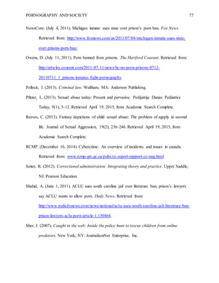 PORNOGRAPHY AND SOCIETY 77
NewsCore. (July 4, 2011). Michigan inmate sues state over prison’s porn ban. Fox News.
Retrieved from: http://www.foxnews.com/us/2011/07/04/michigan-inmate-sues-state-
over-prisons-porn-ban/.
Owens, D. (July 11, 2011). Porn banned from prisons. The Hartford Courant. Retrieved from:
http://articles.courant.com/2011-07-11/news/hc-no-porn-prisons-0712-
20110711_1_prisons-inmates-fight-pornography.
Pollock, J. (2013). Criminal law. Waltham, MA: Anderson Publishing.
Pfitzer, L. (2013). Sexual abuse today: Present and pervasive. Pedijatrija Danas: Pediatrics
Today, 9(1), 5-12. Retrieved April 19, 2015, from Academic Search Complete.
Reeves, C. (2013). Fantasy depictions of child sexual abuse: The problem of ageply in second
life. Journal of Sexual Aggression, 19(2), 236-246. Retrieved April 19, 2015, from
Academic Search Complete.
RCMP. (December 16, 2014). Cybercrime: An overview of incidents and issues in canada.
Retrieved from: www.rcmp-grc.gc.ca/pubs/cc-report-rapport-cc-eng.html
Seiter, R. (2012). Correctional administration: Integrating theory and practice. Upper Saddle,
NJ: Pearson Education.
Shahid, A. (June 1, 2011). ACLU sues south carolina jail over literature ban, prison’s lawyers
say ACLU wants to allow porn. Daily News. Retrieved from:
http://www.nydailynews.com/news/national/aclu-sues-south-carolina-jail-literature-ban-
prison-lawyers-aclu-porn-article-1.130464.
Sher, J. (2007). Caught in the web: Inside the police hunt to rescue children from online
predators. New York, NY: JournalismNet Enterprise, Inc.
 