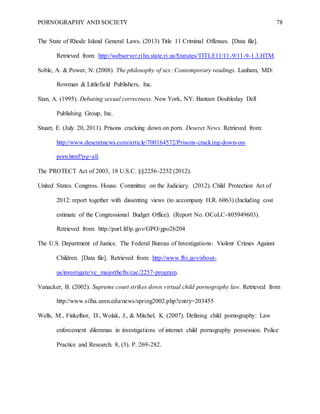 PORNOGRAPHY AND SOCIETY 78
The State of Rhode Island General Laws. (2013) Title 11 Criminal Offenses. [Data file].
Retrieved from: http://webserver.rilin.state.ri.us/Statutes/TITLE11/11-9/11-9-1.3.HTM.
Soble, A. & Power, N. (2008). The philosophy of sex: Contemporary readings. Lanham, MD:
Rowman & Littlefield Publishers, Inc.
Stan, A. (1995). Debating sexual correctness. New York, NY: Bantam Doubleday Dell
Publishing Group, Inc.
Stuart, E. (July 20, 2011). Prisons cracking down on porn. Deseret News. Retrieved from:
http://www.deseretnews.com/article/700164572/Prisons-cracking-down-on-
porn.html?pg=all.
The PROTECT Act of 2003, 18 U.S.C. §§2256-2252 (2012).
United States. Congress. House. Committee on the Judiciary. (2012). Child Protection Act of
2012: report together with dissenting views (to accompany H.R. 6063) (Including cost
estimate of the Congressional Budget Office). (Report No. OCoLC-805949603).
Retrieved from: http://purl.fdlp.gov/GPO/gpo26204
The U.S. Department of Justice. The Federal Bureau of Investigations: Violent Crimes Against
Children. [Data file]. Retrieved from: http://www.fbi.gov/about-
us/investigate/vc_majorthefts/cac/2257-program.
Vanacker, B. (2002). Supreme court strikes down virtual child pornography law. Retrieved from
http://www.silha.umn.edu/news/spring2002.php?entry=203455
Wells, M., Finkelhor, D., Wolak, J., & Mitchel, K. (2007). Defining child pornography: Law
enforcement dilemmas in investigations of internet child pornography possession. Police
Practice and Research. 8, (3). P. 269-282.
 
