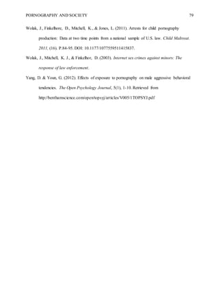 PORNOGRAPHY AND SOCIETY 79
Wolak, J., Finkelhore, D., Mitchell, K., & Jones, L. (2011). Arrests for child pornography
production: Data at two time points from a national sample of U.S. law. Child Maltreat.
2011, (16). P.84-95. DOI: 10.1177/1077559511415837.
Wolak, J., Mitchell, K. J., & Finkelhor, D. (2003). Internet sex crimes against minors: The
response of law enforcement.
Yang, D. & Youn, G. (2012). Effects of exposure to pornography on male aggressive behavioral
tendencies. The Open Psychology Journal, 5(1), 1-10. Retrieved from
http://benthamscience.com/open/topsyj/articles/V005/1TOPSYJ.pdf
 