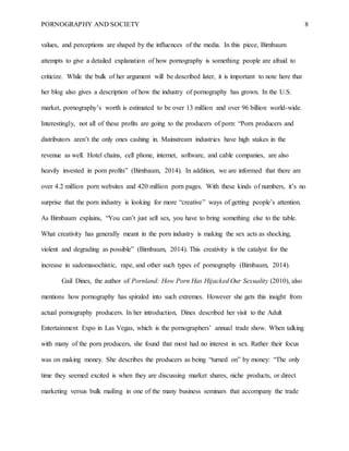 PORNOGRAPHY AND SOCIETY 8
values, and perceptions are shaped by the influences of the media. In this piece, Birnbaum
attempts to give a detailed explanation of how pornography is something people are afraid to
criticize. While the bulk of her argument will be described later, it is important to note here that
her blog also gives a description of how the industry of pornography has grown. In the U.S.
market, pornography’s worth is estimated to be over 13 million and over 96 billion world-wide.
Interestingly, not all of these profits are going to the producers of porn: “Porn producers and
distributors aren’t the only ones cashing in. Mainstream industries have high stakes in the
revenue as well. Hotel chains, cell phone, internet, software, and cable companies, are also
heavily invested in porn profits” (Birnbaum, 2014). In addition, we are informed that there are
over 4.2 million porn websites and 420 million porn pages. With these kinds of numbers, it’s no
surprise that the porn industry is looking for more “creative” ways of getting people’s attention.
As Birnbaum explains, “You can’t just sell sex, you have to bring something else to the table.
What creativity has generally meant in the porn industry is making the sex acts as shocking,
violent and degrading as possible” (Birnbaum, 2014). This creativity is the catalyst for the
increase in sadomasochistic, rape, and other such types of pornography (Birnbaum, 2014).
Gail Dines, the author of Pornland: How Porn Has Hijacked Our Sexuality (2010), also
mentions how pornography has spiraled into such extremes. However she gets this insight from
actual pornography producers. In her introduction, Dines described her visit to the Adult
Entertainment Expo in Las Vegas, which is the pornographers’ annual trade show. When talking
with many of the porn producers, she found that most had no interest in sex. Rather their focus
was on making money. She describes the producers as being “turned on” by money: “The only
time they seemed excited is when they are discussing market shares, niche products, or direct
marketing versus bulk mailing in one of the many business seminars that accompany the trade
 