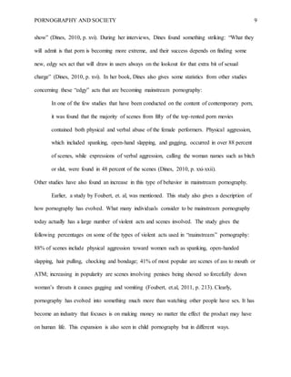 PORNOGRAPHY AND SOCIETY 9
show” (Dines, 2010, p. xvi). During her interviews, Dines found something striking: “What they
will admit is that porn is becoming more extreme, and their success depends on finding some
new, edgy sex act that will draw in users always on the lookout for that extra bit of sexual
charge” (Dines, 2010, p. xvi). In her book, Dines also gives some statistics from other studies
concerning these “edgy” acts that are becoming mainstream pornography:
In one of the few studies that have been conducted on the content of contemporary porn,
it was found that the majority of scenes from fifty of the top-rented porn movies
contained both physical and verbal abuse of the female performers. Physical aggression,
which included spanking, open-hand slapping, and gagging, occurred in over 88 percent
of scenes, while expressions of verbal aggression, calling the woman names such as bitch
or slut, were found in 48 percent of the scenes (Dines, 2010, p. xxi-xxii).
Other studies have also found an increase in this type of behavior in mainstream pornography.
Earlier, a study by Foubert, et. al, was mentioned. This study also gives a description of
how pornography has evolved. What many individuals consider to be mainstream pornography
today actually has a large number of violent acts and scenes involved. The study gives the
following percentages on some of the types of violent acts used in “mainstream” pornography:
88% of scenes include physical aggression toward women such as spanking, open-handed
slapping, hair pulling, chocking and bondage; 41% of most popular are scenes of ass to mouth or
ATM; increasing in popularity are scenes involving penises being shoved so forcefully down
woman’s throats it causes gagging and vomiting (Foubert, et.al, 2011, p. 213). Clearly,
pornography has evolved into something much more than watching other people have sex. It has
become an industry that focuses is on making money no matter the effect the product may have
on human life. This expansion is also seen in child pornography but in different ways.
 