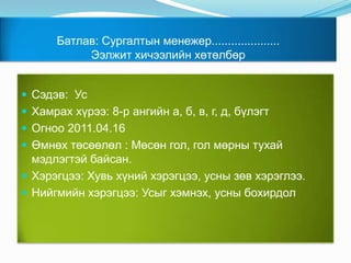 Батлав: Сургалтын менежер.....................Ээлжит хичээлийн хөтөлбөр Сэдэв:  УсХамрах хүрээ: 8-р ангийн а, б, в, г, д, бүлэгт Огноо 2011.04.16Өмнөх төсөөлөл : Мөсөн гол, гол мөрны тухай мэдлэгтэй байсан. Хэрэгцээ: Хувь хүний хэрэгцээ, усны зөв хэрэглээ.Нийгмийн хэрэгцээ: Усыг хэмнэх, усны бохирдол