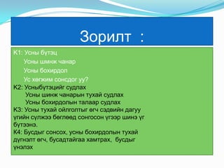 Зорилт  :K1: Усны бүтэцУсны шмнж чанарУсны бохирдолУс хөгжим сонсдог уу?K2: Усныбүтэцийг судлах       Усны шинж чанарын тухай судлахУсны бохирдолын талаар судлахK3: Усны тухай ойлголтыг өгч сэдвийн дагуу      үгийн сүлжээ бөглөөд сонгосон үгээр шинэ үг бүтээнэ.К4: Бусдыг сонсох, усны бохирдолын тухай дүгнэлт өгч, бусадтайгаа хамтрах,  бусдыг үнэлэх 