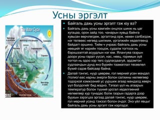 УсныэргэлтБайгальдахьусныэргэлтгэжюувэ?Байгальдахьусныхамгийнонцлохшинжньцагхугацаа, оронзайдтоо, чанарынхувьдбайнгахувьсанөөрчлөгдөж, эргэлтэндорж, нөхөнсэлбэгдэж, нэгтөлвөөснөгөөдшилжиж, үргэлжийнхөдөлгөөндбайдагторшино. Тийм ч учраасбайгальдахьуснынөөцийгягнарийнтооцож, судалжтогтоохньбэрхшээлтэйасуудлыннэгюм. Ялангуяагазрындоорхусныгаралүүсэл, нас, нөөц, горимынзүйтогтолньодоохэртөгссудлагдаагүй, эрдэмтэнсудлаачдындундянзбүрийнтаамаглалтөсөөлөлбүхийсэдэвбайсаарбайна.  Далайтэнгис, нуурцөөрөм, голмөрнийусанмандал /толио/-ааснарныэнергиболонсалхинынөлөөгөөртодорхойхэмжээнийусууршижагаармандалдхөөрчүүлболдогийгбидмэднэ. Тэгвэлүүлньагаарынтемпературболонтүүнийурсгалхөдөлгөөнийнөлөөгөөрхуртунадасболжгазрынгадаргадээрбуухынзэрэгцэээргээддалайтэнгис, нуурцөөрөм, голмөрнийусандтэжээлболоночдог. Энэүйлявцыгбайгальдахьусныэргэлтгэжнэрлэдэг.  