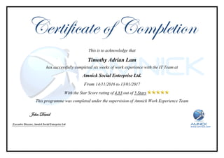 Certificate of Completion
This is to acknowledge that
Timothy Adrian Lam
has successfully completed six weeks of work experience with the IT Team at
Amnick Social Enterprise Ltd.
From 14/11/2016 to 13/01/2017
With the Star Score rating of 4,83 out of 5 Stars
This programme was completed under the supervision of Amnick Work Experience Team
www.amnick.com
John David
Executive Director, Amnick Social Enterprise Ltd.
 