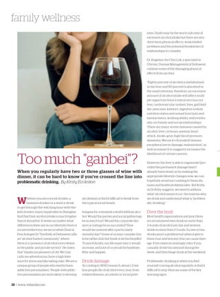 38 | www. shfamily.com
family wellness
Too much "ganbei"?
When you regularly have two or three glasses of wine with
dinner, it can be hard to know if you've crossed the line into
problematic drinking. By Kirsty Eccleston
Whether you are a social drinker, a
business drinker or a need-a-drink-
to-get-through-the-witching-hour-with-the-
kids drinker, many expatriates in Shanghai
find that their alcohol intake is much higher
than it should be. It seems no matter what
differences there are in our lifestyles here or
social rendezvous, we are in what Clinical
Psychologist Dr Tim Kelly at Deltawest calls
an “alcohol-fueled community”, where
there is a “presence of alcohol everywhere
in the public and private sectors”. He states
that “expats are pioneers of old. We typi-
cally are adventurous, have a high toler-
ance for stress and like taking risks. We are a
unique group of people who tend to have
addictive personalities.” People with addic-
tive personalities are more likely to develop
alcoholism or find it difficult to break from
the typical social trends.
Imagine for a moment a world without alco-
hol. Would the parties and social gatherings
be as much fun? Would the corporate din-
ners or outings be as successful? How
would we unwind after a particularly
stressful day? Some of us may consider this
to be rather dull, but think of all the benefits!
To put it bluntly, our life expectancy would
increase, and a lot of us would be healthier,
fitter and happier.
Drink damage
According to WHO research, about 1.2 mil-
lion people die of alcohol every year, from
related diseases, accidents or social prob-
lems. Death may be the worst outcome of
excessive alcohol intake but there are also
short-term physical effects, work-related
problems and the potential breakdown of
relationships to consider.
Dr Angeline Jye Chyi Lok, a specialist in
Chronic Disease Management at Deltawest,
outlines some of the damaging physical
effects from alcohol:
“Eighty percent of alcohol is metabolized
in the liver and 80 percent is absorbed in
the small intestine; therefore, an excessive
amount of alcohol intake will affect multi-
ple organ functions (central nervous sys-
tem, cardiovascular system, liver, gall blad-
der, pancreas, kidneys, digestive system,
nutrition status and sexual function) and
mental status, working ability, and eventu-
ally our family and social relationships.
There are many severe diseases caused by
alcohol: liver cirrhosis, anemia, heart
attack, stroke, gout, high blood pressure,
dementia, Wernick’s-Korsakoff disease,
peripheral nerve damage, malnutrition”, as
well as research to suggest it increases the
likelihood of certain cancers.
However, the liver is able to regenerate (pro-
vided the permanent damage hasn’t
already been done), so by making the
appropriate lifestyle changes now, we can
hopefully avoid succumbing to these dis-
eases and health problems later. But firstly,
as Dr Kelly suggests, we need to address
what “alcohol means to us”, the reasons why
we drink and understand what is ”problem-
atic drinking”.
Over the limit
Most health organizations and practition-
ers recommend men drink no more than
3-4 units of alcohol per day and women
drink no more than 2-3 units. So one or two
drinks aren’t a problem but when it gets to
three, four and beyond, this can cause dam-
age. It becomes increasingly risky if you
casually drink this amount during the
week and then binge drink at the weekend.
Problematic drinking is when you find
yourself craving alcohol regularly or find it
difficult to stop. Here are some of the key
warning signs:
 
