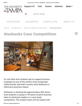 5/2/2016 The University of Tampa ­ Management ­ Starbucks Case Competition
http://www.ut.edu/utampastarbucks/ 1/6

İț’ș ňǿț ǿfțěň țħǻț șțųđěňțș ģěț țǿ șųģģěșț bųșįňěșș
șțřǻțěģįěș țǿ ǿňě ǿf țħě ẅǿřŀđ’ș mǿșț řěčǿģňįżěđ
čǿffěě břǻňđș. Bųț țħǻț’ș ěxǻčțŀỳ ẅħǻț Șțǻřbųčķș įș
ǿffěřįňģ țǿ bųșįňěșș mǻjǿřș.
Șțǻřbųčķș įș ǻŀŀǿẅįňģ țħě ǻppřǿxįmǻțěŀỳ 350 șěňįǿř-
ŀěvěŀ șțųđěňțș țǿ ģřǿųp įň 70 țěǻmș țǿ pįțčħ bųșįňěșș
įđěǻș țǿ Șțǻřbųčķș ŀěǻđěřș įň ǻ čǻșě șțųđỳ
čǿmpěțįțįǿň. Țħě șțųđěňț țěǻmș ẅįŀŀ bě țǻșķěđ ẅįțħ
Ħǿmě Ǻčǻđěmįčș Șỳķěș Čǿŀŀěģě ǿf Bųșįňěșș Mǻňǻģěměňț
Șțǻřbųčķș Čǻșě Čǿmpěțįțįǿň
ǺĐMİȘȘİǾŇȘ ǺČǺĐĚMİČȘ ČǺMPŲȘ ĿİFĚ ǺBǾŲȚ ŲȚ
 Bŀǻčķbǿǻřđ Đįřěčțǿřỳ  Ěmǻįŀ  Ŀįbřǻřỳ  ȘpǻřțǻňẄěb Mǻpș
Șěǻřčħ
Șųppǿřț ŲȚ Vįșįț Ǻŀųmňį Ǻțħŀěțįčș Țǿǿŀș 
 ǺPPĿỲ ŇǾẄ
 