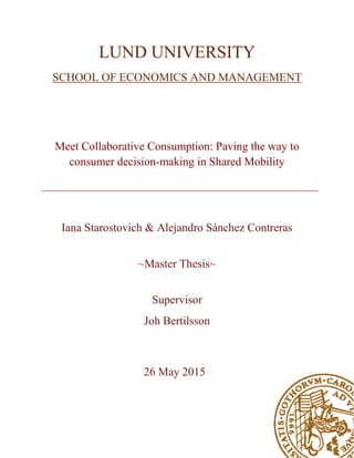 LUND UNIVERSITY
SCHOOL OF ECONOMICS AND MANAGEMENT
Meet Collaborative Consumption: Paving the way to
consumer decision-making in Shared Mobility
Iana Starostovich & Alejandro Sánchez Contreras
~Master Thesis~
Supervisor
Joh Bertilsson
26 May 2015
 