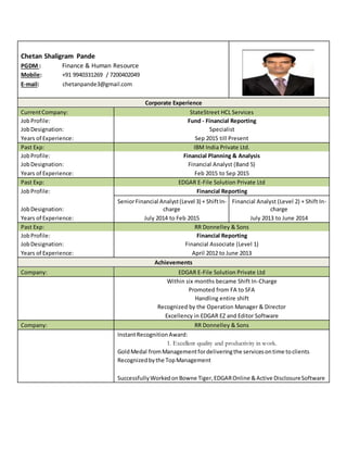 Chetan Shaligram Pande
PGDM : Finance & Human Resource
Mobile: +91 9940331269 / 7200402049
E-mail: chetanpande3@gmail.com
Corporate Experience
CurrentCompany: StateStreet HCL Services
JobProfile: Fund - Financial Reporting
JobDesignation: Specialist
Years of Experience: Sep 2015 till Present
Past Exp: IBM India Private Ltd.
JobProfile: Financial Planning & Analysis
JobDesignation: Financial Analyst (Band 5)
Years of Experience: Feb 2015 to Sep 2015
Past Exp: EDGAR E-File Solution Private Ltd
JobProfile: Financial Reporting
JobDesignation:
SeniorFinancial Analyst(Level 3) + ShiftIn-
charge
Financial Analyst (Level 2) + Shift In-
charge
Years of Experience: July 2014 to Feb 2015 July 2013 to June 2014
Past Exp: RR Donnelley & Sons
JobProfile: Financial Reporting
JobDesignation: Financial Associate (Level 1)
Years of Experience: April 2012 to June 2013
Achievements
Company: EDGAR E-File Solution Private Ltd
Within six months became Shift In-Charge
Promoted from FA to SFA
Handling entire shift
Recognized by the Operation Manager & Director
Excellency in EDGAR EZ and Editor Software
Company: RR Donnelley & Sons
InstantRecognitionAward:
1. Excellent quality and productivity in work.
GoldMedal fromManagementfordeliveringthe servicesontime toclients
Recognizedbythe TopManagement
SuccessfullyWorkedonBowne Tiger,EDGAROnline &Active DisclosureSoftware
 