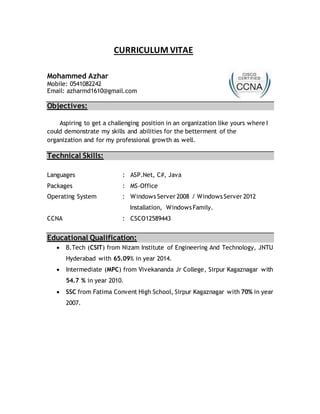 CURRICULUM VITAE
Mohammed Azhar
Mobile: 0541082242
Email: azharmd1610@gmail.com
Objectives:
Aspiring to get a challenging position in an organization like yours where I
could demonstrate my skills and abilities for the betterment of the
organization and for my professional growth as well.
Technical Skills:
Languages : ASP.Net, C#, Java
Packages : MS-Office
Operating System : Windows Server 2008 / Windows Server 2012
Installation, Windows Family.
CCNA : CSCO12589443
Educational Qualification:
 B.Tech (CSIT) from Nizam Institute of Engineering And Technology, JNTU
Hyderabad with 65.09% in year 2014.
 Intermediate (MPC) from Vivekananda Jr College, Sirpur Kagaznagar with
54.7 % in year 2010.
 SSC from Fatima Convent High School, Sirpur Kagaznagar with 70% in year
2007.
 