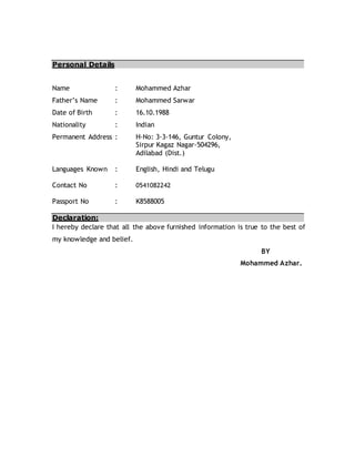 Personal Details
Name : Mohammed Azhar
Father’s Name : Mohammed Sarwar
Date of Birth : 16.10.1988
Nationality : Indian
Permanent Address : H-No: 3-3-146, Guntur Colony,
Sirpur Kagaz Nagar-504296,
Adilabad (Dist.)
Languages Known : English, Hindi and Telugu
Contact No : 0541082242
Passport No : K8588005
Declaration:
I hereby declare that all the above furnished information is true to the best of
my knowledge and belief.
BY
Mohammed Azhar.
 