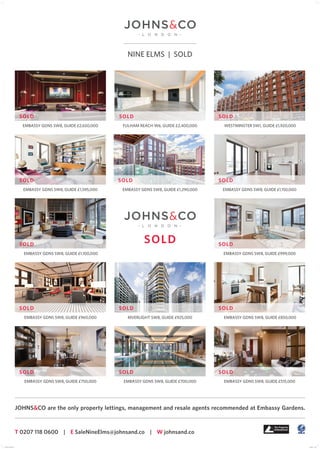 NINE ELMS | SOLD
T 0207 118 0600 | E SaleNineElms@johnsand.co | W johnsand.co
JOHNS&CO are the only property lettings, management and resale agents recommended at Embassy Gardens.
EMBASSY GDNS SW8, GUIDE £2,650,000 WESTMINSTER SW1, GUIDE £1,920,000
EMBASSY GDNS SW8, GUIDE £1,595,000 EMBASSY GDNS SW8, GUIDE £1,290,000 EMBASSY GDNS SW8, GUIDE £1,150,000
EMBASSY GDNS SW8, GUIDE £1,100,000 EMBASSY GDNS SW8, GUIDE £999,000
RIVERLIGHT SW8, GUIDE £925,000 EMBASSY GDNS SW8, GUIDE £850,000
EMBASSY GDNS SW8, GUIDE £750,000 EMBASSY GDNS SW8, GUIDE £700,000 EMBASSY GDNS SW8, GUIDE £515,000
EMBASSY GDNS SW8, GUIDE £960,000
FULHAM REACH W6, GUIDE £2,400,000
SOLD
SOLD
SOLD SOLD
SOLD SOLD SOLD
SOLD SOLD
SOLD SOLD SOLD
SOLD SOLD SOLD
POSTER-A1-SOLD.indd 1 11/03/2016 11:58
 