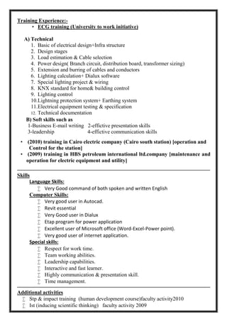 Training Experience:-
 ECG training (University to work initiative)
A) Technical
1. Basic of electrical design+Infra structure
2. Design stages
3. Load estimation & Cable selection
4. Power design( Branch circuit, distribution board, transformer sizing)
5. Extension and burring of cables and conductors
6. Lighting calculation+ Dialux software
7. Special lighting project & wiring
8. KNX standard for home& building control
9. Lighting control
10.Lightning protection system+ Earthing system
11.Electrical equipment testing & specification
12. Technical documentation
‫ـ‬‫ـــــــــــــــــــــــــــــــــــــــــــــــــــــــــــــــــــــــــــــــــــــــــــــــــــــــــــــــــــــــــــــ‬‫ــــــــــــــــــــــــــــــــــــــــــــــــــــــــــــــــــــــــــــــــــــــــــــــــ‬
Skills
Language Skills:
 Very Good command of both spoken and written English
Computer Skills:
 Very good user in Autocad.
 Revit essential
 Very Good user in Dialux
 Etap program for power application
 Excellent user of Microsoft office (Word-Excel-Power point).
 Very good user of internet application.
Special skills:
 Respect for work time.
 Team working abilities.
 Leadership capabilities.
 Interactive and fast learner.
 Highly communication & presentation skill.
 Time management.
‫ـــــــــــــــــــــــــــــــــــــــــــــــــــــــــــــــــ‬‫ـــــــــــــــــــــــــــــــــــــــــــــــــــــــــــــــــــــــــــــــــــــــــــــــــــــــــــــــــــــــــــــ‬‫ــــــــــــــــــــــــــــــــ‬
Additional activities
 Stp & impact training (human development course)faculty activity2010
 Ist (inducing scientific thinking) faculty activity 2009
B) Soft skills such as
1-Business E-mail writing 2-effictive presentation skills
3-leadership 4-effictive communication skills
 (2010) training in Cairo electric company (Cairo south station) [operation and
Control for the station]
 (2009) training in HBS petroleum international ltd.company [maintenance and
operation for electric equipment and utility]
 