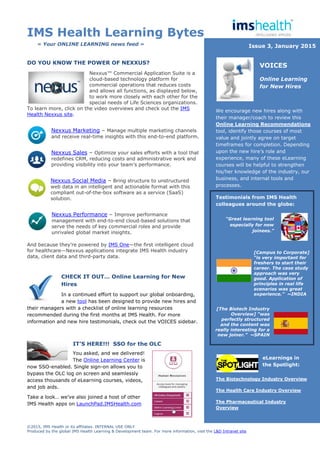IMS Health Learning Bytes
©2015, IMS Health or its affiliates. INTERNAL USE ONLY
Produced by the global IMS Health Learning & Development team. For more information, visit the L&D Intranet site
DO YOU KNOW THE POWER OF NEXXUS?
Nexxus™ Commercial Application Suite is a
cloud-based technology platform for
commercial operations that reduces costs
and allows all functions, as displayed below,
to work more closely with each other for the
special needs of Life Sciences organizations.
To learn more, click on the video overviews and check out the IMS
Health Nexxus site.
Nexxus Marketing – Manage multiple marketing channels
and receive real-time insights with this end-to-end platform.
Nexxus Sales – Optimize your sales efforts with a tool that
redefines CRM, reducing costs and administrative work and
providing visibility into your team’s performance.
Nexxus Social Media – Bring structure to unstructured
web data in an intelligent and actionable format with this
compliant out-of-the-box software as a service (SaaS)
solution.
Nexxus Performance – Improve performance
management with end-to-end cloud-based solutions that
serve the needs of key commercial roles and provide
unrivaled global market insights.
And because they’re powered by IMS One—the first intelligent cloud
for healthcare—Nexxus applications integrate IMS Health industry
data, client data and third-party data.
CHECK IT OUT… Online Learning for New
Hires
In a continued effort to support our global onboarding,
a new tool has been designed to provide new hires and
their managers with a checklist of online learning resources
recommended during the first months at IMS Health. For more
information and new hire testimonials, check out the VOICES sidebar.
IT’S HERE!!! SSO for the OLC
You asked, and we delivered!
The Online Learning Center is
now SSO-enabled. Single sign-on allows you to
bypass the OLC log on screen and seamlessly
access thousands of eLearning courses, videos,
and job aids.
Take a look… we’ve also joined a host of other
IMS Health apps on LaunchPad.IMSHealth.com
We encourage new hires along with
their manager/coach to review this
Online Learning Recommendations
tool, identify those courses of most
value and jointly agree on target
timeframes for completion. Depending
upon the new hire’s role and
experience, many of these eLearning
courses will be helpful to strengthen
his/her knowledge of the industry, our
business, and internal tools and
processes.
Testimonials from IMS Health
colleagues around the globe:
The Biotechnology Industry Overview
The Health Care Industry Overview
The Pharmaceutical Industry
Overview
« Your ONLINE LEARNING news feed » Issue 3, January 2015
VOICES
Online Learning
for New Hires
eLearnings in
the Spotlight:
[Campus to Corporate]
“is very important for
freshers to start their
career. The case study
approach was very
good. Application of
principles in real life
scenarios was great
experience.” ~INDIA
[The Biotech Industry
Overview] “was
perfectly structured
and the content was
really interesting for a
new joiner.” ~SPAIN
“Great learning tool
especially for new
joinees.”
 